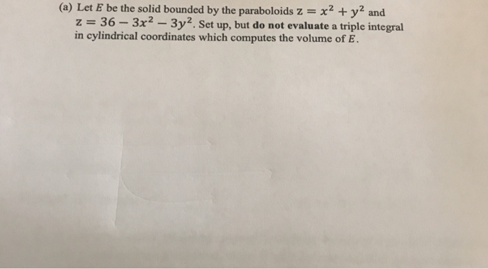 (a) Let E be the solid bounded by the paraboloids z x2y2 and z = 36-3x2-3y2. Set up, but do not evaluate a triple integral in cylindrical coordinates which computes the volume of E.