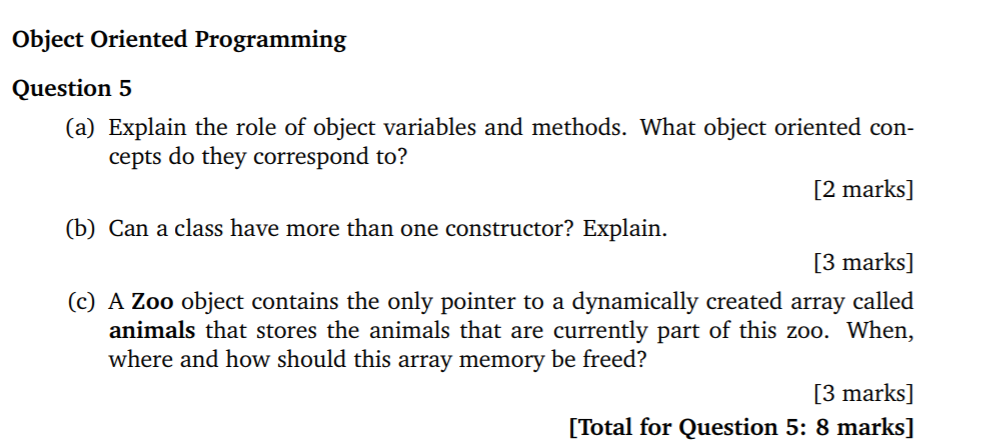 Object Oriented Programming Question 5 (a) Explain the role of object variables and methods. What object oriented con- [2 marks] [3 marks] cepts do they correspond to? (b) Can a class have more than one constructor? Explain (c) A Zoo object contains the only pointer to a dynamically created array called animals that stores the animals that are currently part of this zoo. When, where and how should this array memory be freed 3 marks] [Total for Question 5: 8 marks]