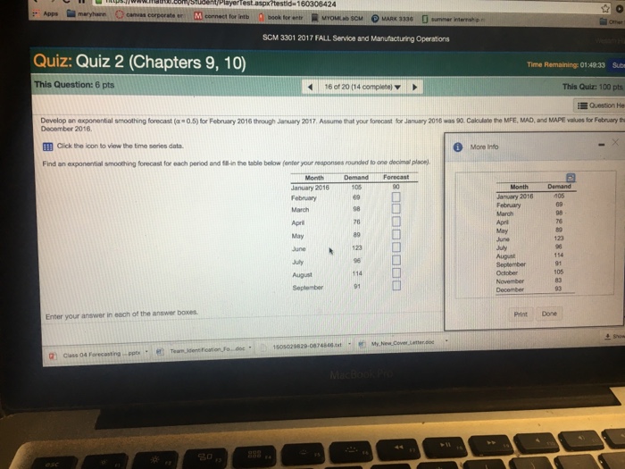 Stubentplayerfest.aspxtestid 160306424 SCM 3301 2017 FALL Service and Manufacturing Operations Quiz: Quiz 2 (Chapters 9, 10) Time Remaining: 014933 Subr This Quiz: 100 pts Question He Develop an exponential smoothing fo e ast a-o5 tr February 2016 trough January 2017 Assume eat your lo o ast tr Jan ry 2016 was go. Cak late to MRE MAD,and MAPE a es tr Fabr aryh This Question: 6 pts 6 of 20 (14complete) ▼ December 2016 Cick the icon to view the time series data. Mone Info Find an exponential smoothing forecast for each period and 18- n the table below (enter your responses rounded to one decimal place) MonthDemand Forecast January 2016 February 105 69 II January 2016 Febeuary 98 123 114 August September Print Done Enter your answer in each of the answer boxes 1505029829-0874846. 名©