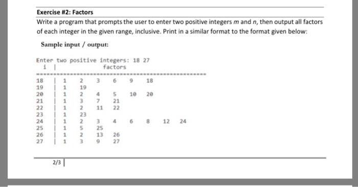 Exercise #2: Factors Write a program that prompts the user to enter two positive integers m and n, then output all factors of each integer in the given range, inclusive. Print in a similar format to the format given below: Sample input/output Enter two positive integers: 18 27 factors 18 19 20 21 12369 18 1 19 1 241 20 13 721 1211 22 23 24 25 26 27 1 2 1 2346 12 24 15 25 12 13 26 13 927