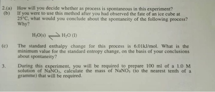 2.(a) How will you decide whether as process is spontaneous in this experiment? (b) If you were to use this method after you had observed the fate of an ice cube at 25°C, what would you conclude about the spontaneity of the following process? Why? H20(s)H2O () (c) The standard enthalpy change for this process is 6.01kJ/mol. What is the minimum value for the standard entropy change, on the basis of your conclusions about spontaneity? During this experiment, you will be required to prepare 100 ml of a 1.0 M solution of NaNO3, calculate the mass of NaNO, (to the nearest tenth of a gramme) that will be required. 3.