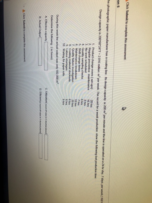 Click Submit to complete this assessment on 5 on a 24-hr day, 7 days, per week (168 Design capacity is 200 60 247-2.016 million m2 per week. The record for a week production show the following lost production lime: 1. Product change-overs (set-ups) 3. No work scheduled 5. Shift change times 20 hrs 16 hrs 8 hrs 8 hrs 7 hrs 18 hrs 20 hrs 8 hrs 6 hrs 6 hrs 8. Coating material stockouts 10. Waiting for paper rolls During this week the actual output was only 582,000 m2 Determine the following: ( in hours) D. Efficiencyf round off value in 2 decima