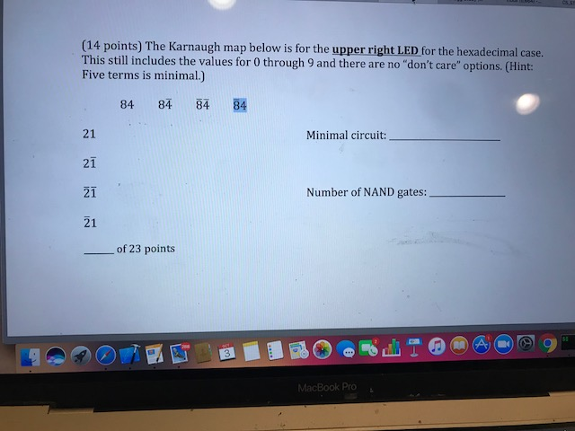 (14 points) The Karnaugh map below is for the upper right LED for the hexadecimal case. This still includes the values for 0 through 9 and there are no dont care options. (Hint: Five terms is minimal.) 84 84 84 84 21 21 21 21 Minimal circuit: Number of NAND gates: of 23 points ro