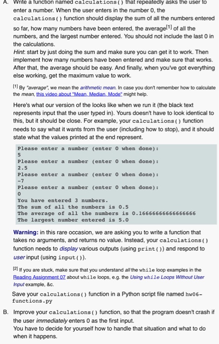 A. Write a function named calculations() that repeatedly asks the user to enter a number. When the user enters in the number 0, the calculations() function should display the sum of all the numbers entered so far, how many numbers have been entered, the averagell of all the numbers, and the largest number entered. You should not include the last 0 in the calculations. Hint: start by just doing the sum and make sure you can get it to work. Then implement how many numbers have been entered and make sure that 

<div class=