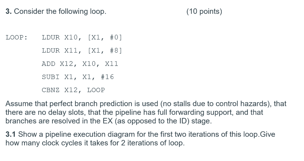 3. Consider the following loop (10 points) [X1, #0] LDUR LDUR X11, [X1, #8] ADD X12, X10, X11 SUBi X1, X1, #16 CBNZ X12, LOOP