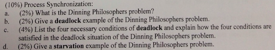 (10%) Process Synchronization: (2%) What is the Dinning Philosophers problem? (2%) Give a deadlock example of the Dinning Philosophers (490) List the four necessary conditions of deadlock and explain how the four conditions are satisfied in the deadlock situation of the Dinning Philosophers problem. (2%) Give a starvation example of the Dinning Philosophers problem. b. d.