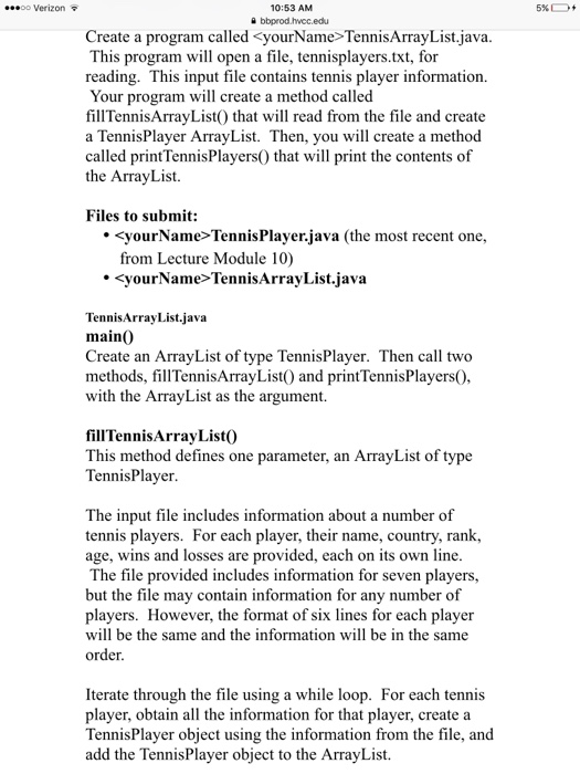 10:53 AM a bbprod.hwcc.edu 00 Verizon Create a program called<yourName> TennisArrayList.java This program will open a file, tennisplayers.txt, for reading. This input file contains tennis player information. Your program will create a method called fillTennisArrayList) that will read from the file and create a TennisPlayer ArrayList. Then, you will create a method called printTennisPlayers) that will print the contents of the ArrayList. Files to submit: <yourName> TennisPlayer.java (the most recent one, from Lecture Module 10) <yourName>TennisArrayList.java TennisArrayList.java main0 Create an ArrayList of type TennisPlayer. Then call two methods, fillTennisArrayList0 and printTennisPlayersO with the ArrayList as the argument. fillTennisArrayList0 This method defines one parameter, an ArrayList of type TennisPlayer The input file includes information about a number of tennis players. For each player, their name, country, rank, age, wins and losses are provided, each on its own line The file provided includes information for seven players, but the file may contain information for any number of players. However, the format of six lines for each player will be the same and the information will be in the same order Iterate through the file using a while loop. For each tennis player, obtain all the information for that player, create a TennisPlayer object using the information from the file, and add the TennisPlayer object to the ArrayList.