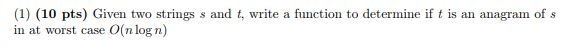 (1) (10 pts) Given two strings s and t, write a function to determine ift is an anagram of s in at worst case O(n log n)