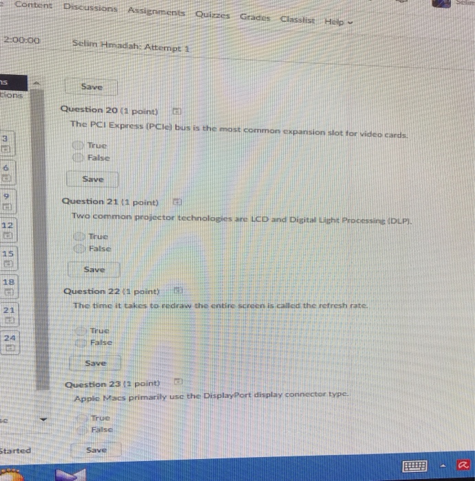 content Discussions Assigniments Quizzes Grades ClasslistHelp 2:0010a Selin Hmadah: Attempt 1.5 Save Question 20 11 Point The PCI Express (PCiel bus is the most common expansion slot tor video cards True false Save 9 Question 21(1 point, Two common projector technologies are LCD and Digital ieche Processine DLP) 12 False 15 Save 18 Question 22/ 1 point.::: The time it takes to prdraw the entire scamen is callcid the refresh rate 21 Truc 24 False Question 23 (1 point) 世仆! Applc Macs primarily usc the DisplayPort display connector type. True Falsc tairted Save
