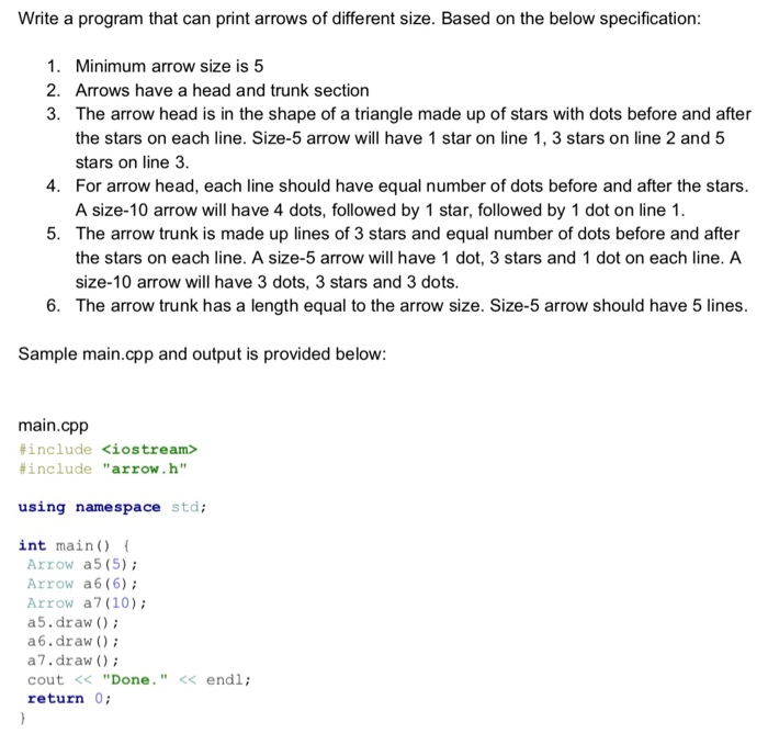 Write a program that can print arrows of different size. Based on the below specification 1. Minimum arrow size is 5 2. Arrows have a head and trunk section 3. The arrow head is in the shape of a triangle made up of stars with dots before and after the stars on each line. Size-5 arrow will have 1 star on line 1, 3 stars on line 2 and 5 stars on line 3 For arrow head, each line should have equal number 

<div class=