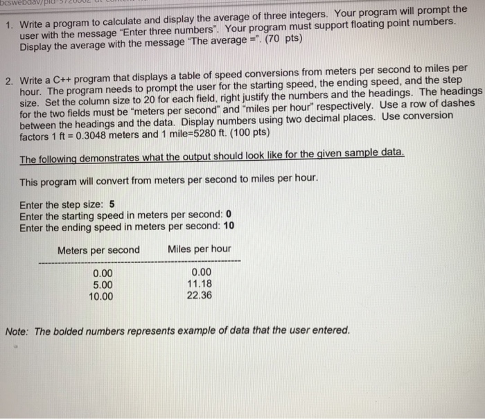 1. Write a program to calculate and display the average of three integers. Your program will prompt the user with the message Enter three numbers. Your program must support floating point numbers. Display the average with the message The average. (70 pts) 2. Write a C++ program that displays a table of speed conversions from meters per second to miles per hour. The program needs to prompt the user for the starting speed, the ending speed, and the step size. Set the column size to 20 

<div class=