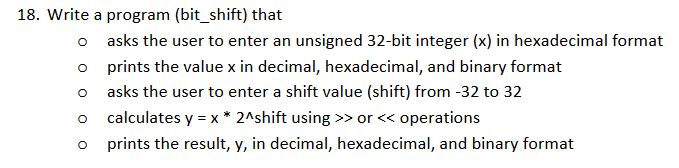 18. Write a program (bit_shift) that o asks the user to enter an unsigned 32-bit integer (x) in hexadecimal format o prints the value x in decimal, hexadecimal, and binary format o asks the user to enter a shift value (shift) from -32 to 32 o calculates y x*2Ashift using>or<operations o prints the result, y, in decimal, hexadecimal, and binary format