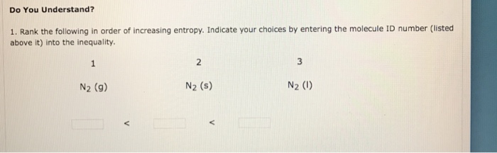 Do You Understand? 1. Rank the following in order of increasing entropy. Indicate your choices by entering the molecule ID number (listed above it) into the inequality 2 3 N2 (9) N2 (s) N2 (1)