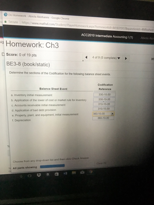 Do Homework Abiola Akinhanmi-Google Chrome Secure https://www.mathxl.com lomework.aspx?homeworkid=441 831 917&questionld-48flushed ACC2010 Intermediate Accounting 1 (1) Abiola Aki Homework: Ch3 Score: 0 of 19 pts BE3-8 (book/static) 4 of 9 (5 complete) ▼ Determine the sections of the Codification for the following balance sheet events. Codification Reference 330-10-30 Balance Sheet Event a. Inventory initial measurement b. Application of the lower of cost or market rule for inventory c. Accounts receivable initial measurement d. Application of bad debt provision e. Property. plant, and equipment, initial measurement f. Depreciation ket rule for inventory 330-10.3 310-10-35 310-10-30 360-10-35 360-10-30 Choose from any drop-down list and then click Check Answer TH All parts showing