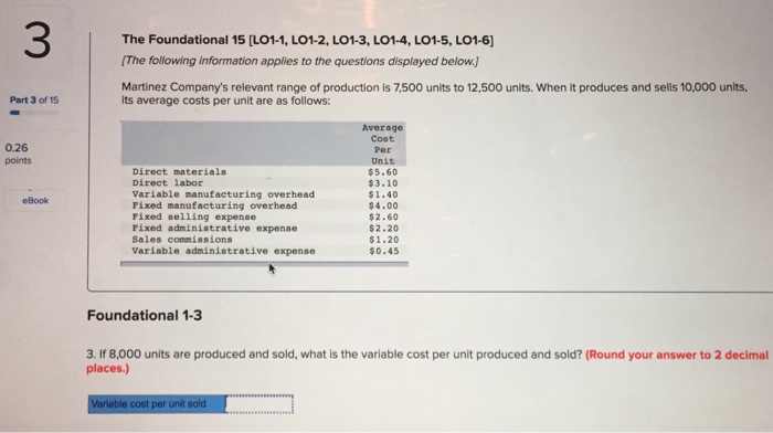 The Foundational 15 [LO1-1, LO1-2, LO1-3, LO1-4, LO1-5, LO1-6] The following information applies to the questions displayed below. Martinez Companys relevant range of production is 7,500 units to 12,500 units. When it produces and sells 10,000 units, Part 3 of 15 its average costs per unit are as follows: Average Cost Per Unit $5.60 $3.10 $1.40 $4.00 $2.60 $2.20 $1.20 $0.45 0.26 points Direct materials Direct labor Variable manufacturing overhead Fixed manufacturing overhead Fixed selling expense Fixed administrative expense Sales commissions Variable administrative expense eBook Foundational 1-3 3. If 8,000 units are produced and sold, what is the variable cost per unit produced and sold? (Round your answer to 2 decimal places.) Variable cost per unit sold