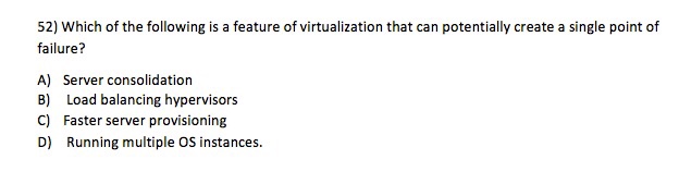 52) Which of the following is a feature of virtualization that can potentially create a single point of failure? A) Server consolidation B) Load balancing hypervisors C) Faster server provisioning D) Running multiple OS instances