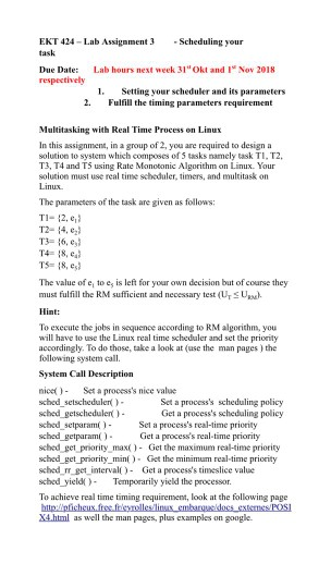 EKT 424-Lab Assigmment 3Scheduling your task Due Date: Lab hours next week 31 Okt and I Nov 2018 1. Setting your scheduler and its parameters 2. Fulfill the timing parameters requirement Multitasking with Real Time Process on Linux In this assignment, in a group of 2, you are required to design a solution to system which composes of 5 tasks namely task TI. T2, T3, T4 and T5 using Rate Monotonic Algorithm on Linux. Your solution must use real time scheduler, timers, and multitask on Linux. The parameters of the task are given as follows: T-12, e 

<div class=