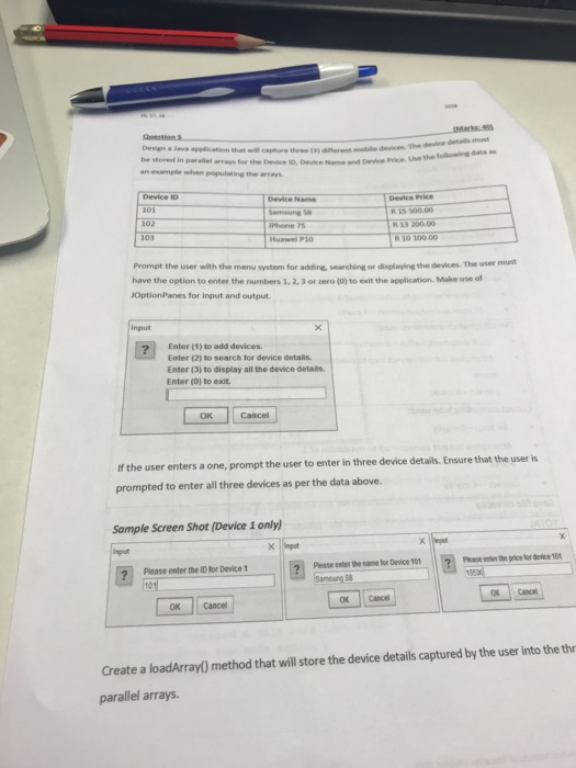 Design a Use the following data as tored in parallel arrays for the Device ID, Device ame and Devie Price an example when populating the arrays Device ID Device Price R 15 500.00 102 Prompt the user with the menu system for adding, searching or displaying the devices. The user have the option to enter the numbers 1, 2, 3 or zero (0) to exit the application. Make use of JOptionPanes for input and output must Input ? Enter (1) to add devices Enter (2) to search for device details Enter (3) to display all the device 

<div class=