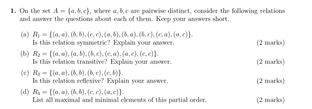 1. On the set A a, b, c), where a, b, c are pairwise distinct, consider the following relations and answer the questions about each of them. Keep your answers short. Is this relation symmetric? Explain your answer Is this relation transitive? Explain your answer. Is this relation reflexive? Explain your answer. List all maximal and minimal elements of this partial order. (2 marks) (2 marks) (2 marks) (2 marks)