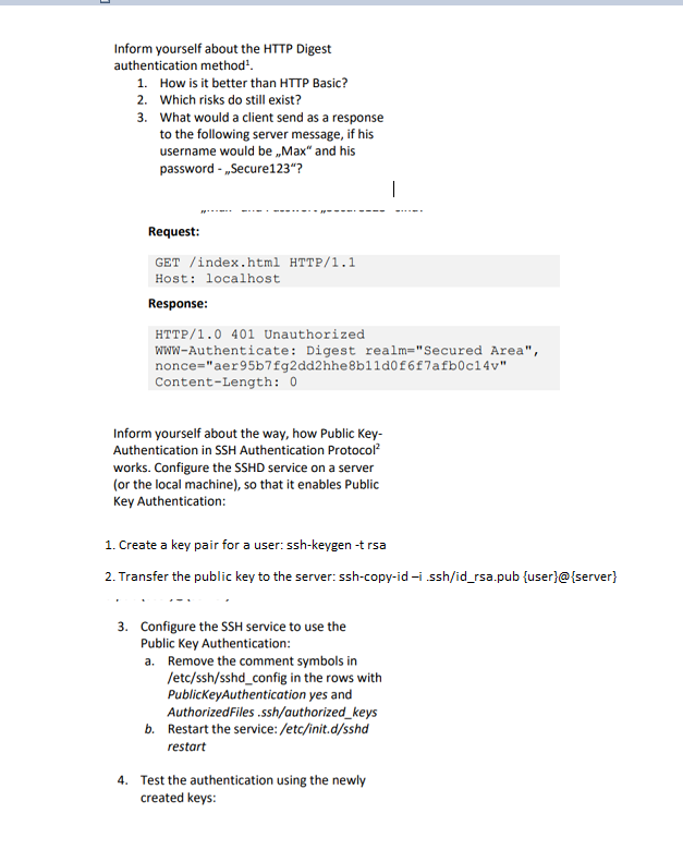Inform yourself about the HTTP Digest authentication method How is it better than HTTP Basic? Which risks do still exist? What would a client send as a response to the following server message, if his username would beMx and his password-Secure123? 1. 2. 3. Request GET /index.html HTTP/1.1 Host: localhost Response HTTP/1.0 401 Unauthorized www-Authenticate: Digest realm-Secured Area, nonce-aer95b7fg2dd2hhe8b11d0f6f7afb0c14v Content-Length: 0 Inform yourself about the way, how Public Key- Authentication in SSH Authentication Protocol2 works. Configure the SSHD service on a server (or the local machine), so that it enables Public Key Authentication 1. Create a key pair for a user: ssh-keygen -t rsa 2. Transfer the public key to the server: ssh-copy-id-i ssh/id_rsa.pub fuserl@server) 3. Configure the SSH service to use the Public Key Authentication a. Remove the comment symbols in /etc/ssh/sshd config in the rows with PublicKeyAuthentication yes and AuthorizedFiles.ssh/authorized keys Restart the service:/etc/init.d/sshd restart b. 4. Test the authentication using the newly created keys