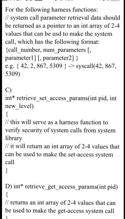 For the following harness functions: system call parameter retrieval data should be returned as a pointer to an int array of 2-4 values that can be usd to make the system call, which has the following format: (call_number, num_parameters [, parameterl] [, parameter2] e.g. {42, 2, 867, 5309 ->syscall(42, 867, 5309) C) int* retrieve_set_access_params(int pid, int new_level) // this will serve as a harness function to verify security of system calls from system library // it will return an int array of 2-4 values that can be used to make the set-access system call D) int* retrieve_get _access_params(int pid) // returns an int array of 2-4 values that can be used to make the get-access system call