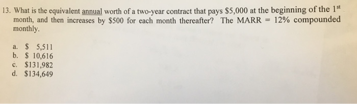 13. What is the equivalent annual worth of a two-year contract that pays $5,000 at the beginning of the 1st month, and then increases by $500 for each month thereafter? The MARR = 12% compounded monthly. a. 5,511 b. $ 10,616 c. $131,982 d. $134,649