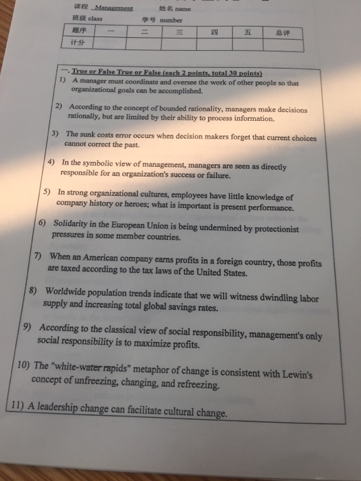 姓名name Management HE ft class 题序 学号number 五 -True or False True or False (each 2 points,total 30 points) 1) A manager must coordinate and oversee the work of other people so that organizational goals can be accomplished According to the concept of bounded rationality, managers make decisions rationally, but are limited by their ability to process information. 2) The sunk costs error occurs when decision makers forget that current choices cannot correct the past. 3) 4) In the symbolic view of management, managers are seen as directly 5) In strong organizational cultures, employees have little knowledge of 

<div class=