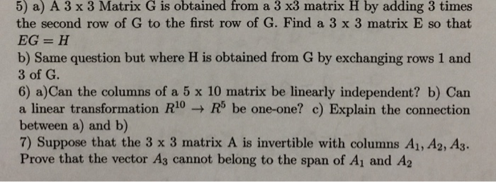 5) a) A 3 x 3 Matrix G is obtained from a 3 x3 matrix H by adding 3 times the second row of G to the first row of G. Find a 3 x 3 matrix E so that b) Same question but where H is obtained from G by exchanging rows 1 and 3 of G. 6) a)Can the columns of a 5 x 10 matrix be lnearly independent? b) Can a linear transformation RR5 be one-one? c) Explain the connection between a) and b) 7) Suppose that the 3 x 3 matrix A is invertible with columns A1,A2,A3. Prove that the vector As cannot belong to the span of Ai and A2