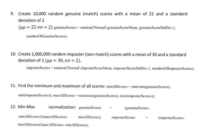 9. Create 10,000 random genuine (match) scores with a mean of 22 and a standard deviation of 2 41-22 ??-2) genuineScores-randomn( Normal genuineScoreMean, genuineScoreStdDev 1, numberOfGenuineScores); 10. Create 1,000,000 random imposter (non-match) scores with a mean of 30 and a standard deviation of 2 (41-30, ??-2). imposterScores random(Normal imposterScoreMean, imposterScoreStdDev,1, numberOflmposterScores): 11. Find the minimum and maximum of all scores: minAllScores min(min(genuineScores). min(imposterScores)); maxAllScores- max(max(genuineScores), max(imposterScores): normalization: genuineScores (genuineScores minAllScores) (maxAllScores)- minAllScores)/(maxAllScores-minAllScores); minAllScores)imposterScores (imposterScores-