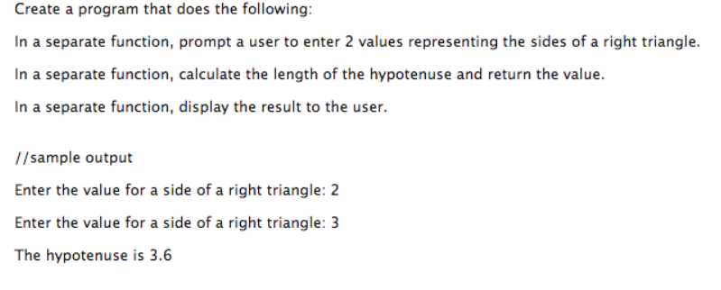 Create a program that does the following In a separate function, prompt a user to enter 2 values representing the sides of a right triangle In a separate function, calculate the length of the hypotenuse and return the value. In a separate function, display the result to the user. //sample output Enter the value for a side of a right triangle: 2 Enter the value for a side of a right triangle: 3 The hypotenuse is 3.6