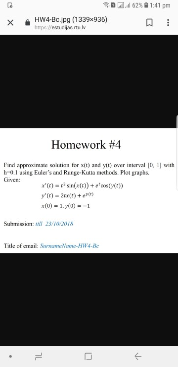令 M.all 62% 1:41 pm 을 HW4-Bc.jpg (1339x936) https:.//estudijas.rtu.lv Homework #4 Find approximate solution for x(t) and y(t) over interval [0, 1] with h-0.1 using Eulers and Runge-Kutta methods. Plot graphs. Given: x(t)-2sinx(t)) +e coso() y()2tx(t)e Submission: ill 23/10/2018 Title of email: SurnameName-HW4-Bc