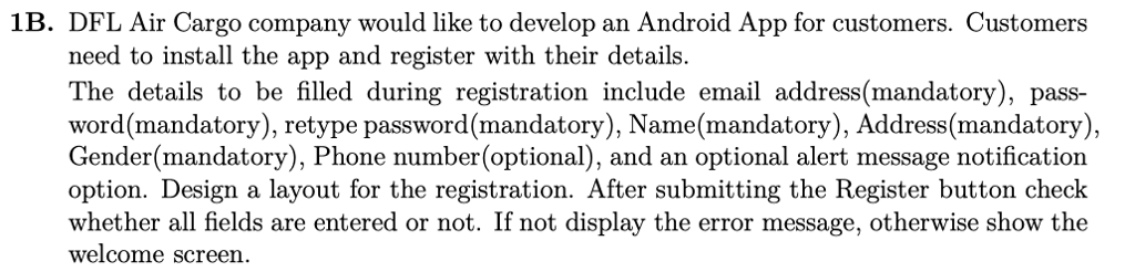 1B. DFL Air Cargo company would like to develop an Android App for customers. Customers need to install the app and register with their details. The details to be filled during registration include email address(mandatory), pass- word(mandatory), retype password(mandatory), Name(mandatory), Address(mandatory), Gender(mandatory), Phone number(optional), and an optional alert message notification option. Design a layout for the registration. After submitting the Register button check whether all fields are entered or not. If not display the error message, otherwise show the welcome screen.