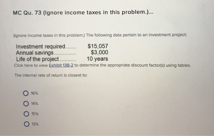 MC Qu. 73 (Ignore income taxes in this problem).. (Ignore income taxes in this problem.) The following data pertain to an investment project: Investment required. Annual savings... Life of the project.... Click here to view Exhibit 13B-2 to determine the appropriate discount factor(s) using tables $15,057 $3,000 10 years The internal rate of return is closest to ○ 16% 14% 15% O 13%