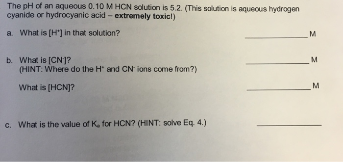 The pH of an aqueous 0.10 M HCN solution is 5.2·(This solution is aqueous hydrogen cyanide or hydrocyanic acid- extremely toxic!) a. What is [H] in that solution? b. What is [CN]? (HINT: Where do the H and CN ions come from?) What is [HCN]? c. What is the value of Ka for HCN? (HINT: solve Eq. 4.)