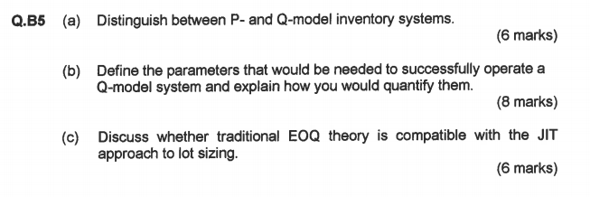 Q.B5 a) Distinguish between P- and Q-model inventory systems. (6 marks) Define the parameters that would be needed to successfully operate a Q-model system and explain how you would quantify them. (b) (8 marks) (c) Discuss whether traditional EOQ theory is compatible with the JIT (6 marks) approach to lot sizing.