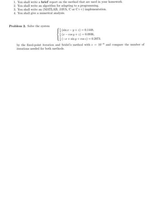 1. You shall write a brief report on the method that are used in your homework 2. You shall write an algorithm for adapting to a programming 3. You shall write an (MATLAB, JAVA, C or C++) implementation 4. You shall give a numerical analysis Problem 2. Solve the system (sinz-V + :)-0.1448, (1-cos y + :) = 0.0036, 扎-r + sin y + cos:)-0.2073. by the fixed-point iteration and Seides method with € = 10-s and compare the number of iterations needed for both met hods.