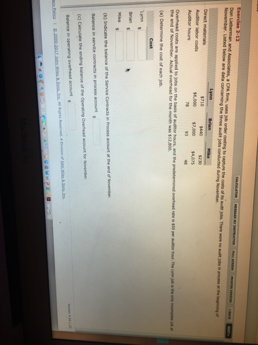 FULL SCREEN PRINTER VERSION ‘BACK and Associates, a CPA firm, uses job order costing to capture the costs of its audit jobs. There were no audit Jobs in process at the beginning of Don November. Listed below are data concerning the three audit jobs conducted during November. $710 $230 $6,000$7,000$4,075 48 $440 Auditor hours 78 93 rate is $55 per auditor hour. The Lynn job is the orly incomplete job at the end of November. Actual overhead for the month was $12,800. (a) Determine the cost of each job. Lynn Brian (b) Indicate the balance of the Service Contracts in Process account at the end of November Balance in service contracts in process account (c) Calculate the ending balance of the Operating Overhead account for November Balance in operating overhead account version 4,241 23