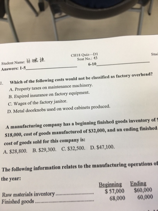 CH18 Quiz-D Seat No.: 43 Student Name:林勝捷 Answers: 1-5 Stud 6-10 I. Which of the following costs would not be classified as factory overhead? A. Property taxes on maintenance machinery. B. Expired insurance on factory equipment. C. Wages of the factory janitor. D. Metal doorknobs used on wood cabinets produced. A manufacturing company has a beginning finished goods inventory ofS $18,000, cost of goods manufactured of $32,000, and an ending finished cost of goods sold for this company is: A. $28,800. B. $29,300. C. $32,500. D. $47,100. The following information relates to the manufacturing operations of the year: Beginning Ending Raw materials inventory57,000 $60,000 Finished good. 68,000 60,000 Sw....s