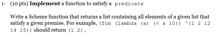 1- (10 pts) Implement a function to satisfy a predicate Write a Scheme function that returns a list containing all elements of a given list that satisfy a given premise. For example, (fun (lambda (a) (< a 10)) ?(1 2 12 14 15)) should return (1 2).