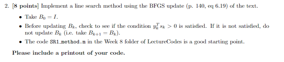 2. 8 points] Implement a line search method using the BFGS update (p. 140, eq 6.19) of the text. Take B0 = 1. . Before updati