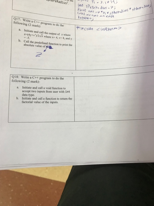 DlePeRadius. nt PeyeY en Q17: Write a C+ program to do the following (2 mark): a. Initiate and call the output of z where z-(4ytvy2VE where x-4, v 8, and y Call the predefined function to print the b. absolute value of Q18: Write a C++ program to do the following (2 mark): Initiate and call a void function to accept two inputs from user with int data type. Initiate and call a function to return the factorial value of the inputs. a. b.