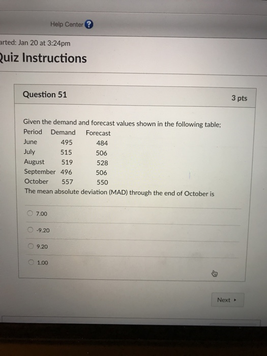 Help Center arted: Jan 20 at 3:24pm uiz Instructions Question 51 3 pts Given the demand and forecast values shown in the following table: Period Demand Forecast June July August 519 September 496 October 557 The mean absolute deviation (MAD) through the end of October is 495 515 484 506 528 506 550 7.00 O-9.20 1.00 Next