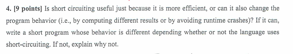 4. [9 points] Is short circuiting useful just because it is more efficient, or can it also change the program behavior (i.e., by computing different results or by avoiding runtime crashes)? If it can, write a short program whose behavior is different depending whether or not the language uses short-circuiting. If not, explain why not.
