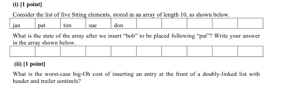 (i) I1 point] Consider the list of five String elements, stored in an array of length 10, as shown below jan pat tim sue don What is the state of the array after we insert bob to be placed following pat? Write your answer in the array shown below (ii) 11 pointl What is the worst-case big-Oh cost of inserting an entry at the front of a doubly-linked list with header and trailer sentinels?