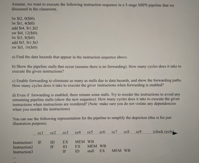 Assume, we want to execute the following instruction sequence in a 5-stage MIPS pipeline that we discussed in the classroom lw S12, 0(St0) lw St1, 4(St0) add St4, St1,St2 sw St4, 12(St0) lw St3, 8(St0) add St5, St1,St3 sw St5, 16(Sto) a) Find the data hazards that appear in the instruction sequence above. b) Show the pipeline stalls that occur (assume there is no forwarding). How many cycles does it take to execute the given instructions? c) Enable forwarding to eliminate as many as stalls due to data hazards, and show the forwarding paths. How many cycles 

<div class=