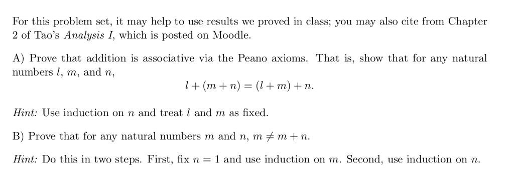 For this problem set, it may help to use results we proved in class; you may also cite from Chapter 2 of Taos Analysis I, which is posted on Moodle A) Prove that addition is associative via the Peano axioms. That is, show that for any natural numbers , m, and n, (mn)-m) n Hint: Use induction on n and treat l and m as fixed. B) Prove that for any natural numbers m and n, mメm + n. Hint: Do this in two steps. First, fix n- 1 and use induction on m. Second, use induction on n.