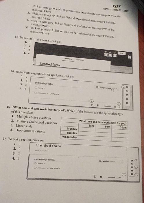 1. click on 2. click on settings > click on General -confirmation 3. click on settings->click on Quizzes confirmation 4. click on preview->click on Quizzes confirmation message->Write the ation confirmation message>Write the message-> Save message->Save message- Save message>Save message? write the 13. To customize the theme, click on: 1. 1 2. 2 3. 3 4. 4 Untitled form 14. To duplicate a question in Google forms, click on: 1. 1 2. 2 3. 3 4. 4 Untitled Question Tr 15. What time and date works best for you?, Which of the following is the appropriate type of this question: 1. Multiple choice questions 2. Multiple choice grid questions 3. Linear scale 4. Drop-down questions What time and date works best for you? 10am 8am 9am Monday Tuesday Wednesday 16. To add a section, click on: Untitled form 1. 1 2. 2 3. 3 Untitied Question