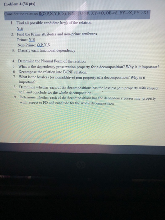 Problem 4 (36 pts) der the relation l(OP,XYES) Fly ⓣSpjXY:0, 0E>S, EY-X, pY-X} 1. Find all possible candidate keys of the rel