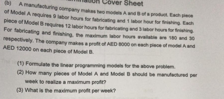 (b) A manufacturing compa of M mauoh Cover Sheet ny makes two models A and B of a product. Each piece odel A requires 9 labor hours for fabricating and 1 labor hour for finishing. Each piece of Model B requires 12 labor hours for fabricating and 3 labor hours for finishing. For fabricating and finishing, the maximum labor hours available are 180 and 30 respectively. The company makes a profit of AED 8000 on each piece of model A and AED 12000 on each piece of Model B (1) Formulate the linear programming models for the above problem. (2) How many pieces of Model A and Model B should be manufactured per week to realize a maximum profit? (3) What is the maximum profit per week?