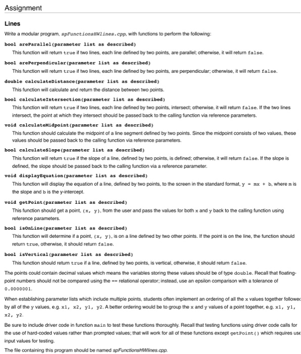Assignment Lines Write a modular program, spFunetionsHlines.cpp, with functions to perform the folowing: bool areParallel (parameter list as described) This function will return true if two lines, each line defined by two points, are parallel; otherwise, it wll return false. bool arePerpendicular (parameter list as described) This function will return true if two lines, each line defined by two points, are perpendicular, otherwise, it will return false. double calculateDistance (parameter list as described) This function will calculate and return the distance between two points. bool calculateIntersection (parameter list as described) This function will return true if two lines, 

<div class=